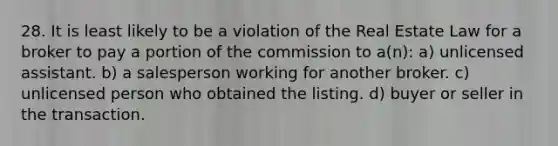 28. It is least likely to be a violation of the Real Estate Law for a broker to pay a portion of the commission to a(n): a) unlicensed assistant. b) a salesperson working for another broker. c) unlicensed person who obtained the listing. d) buyer or seller in the transaction.