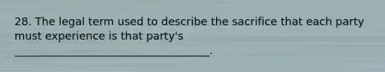 28. The legal term used to describe the sacrifice that each party must experience is that party's ____________________________________.