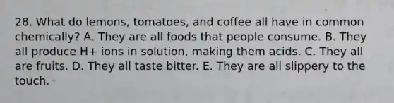 28. What do lemons, tomatoes, and coffee all have in common chemically? A. They are all foods that people consume. B. They all produce H+ ions in solution, making them acids. C. They all are fruits. D. They all taste bitter. E. They are all slippery to the touch.