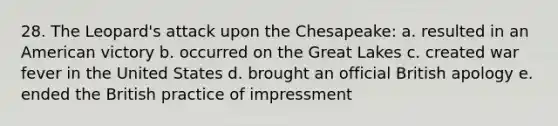 28. The Leopard's attack upon the Chesapeake: a. resulted in an American victory b. occurred on the Great Lakes c. created war fever in the United States d. brought an official British apology e. ended the British practice of impressment