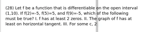 (28) Let f be a function that is differentiable on the open interval (1,10). If f(2)=-5, f(5)=5, and f(9)=-5, which of the following must be true? I. f has at least 2 zeros. II. The graph of f has at least on horizontal tangent. III. For some c, 2<c<5, f(c)=3.