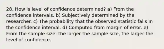 28. How is level of confidence determined? a) From the confidence intervals. b) Subjectively determined by the researcher. c) The probability that the observed statistic falls in the confidence interval. d) Computed from margin of error. e) From the sample size: the larger the sample size, the larger the level of confidence.