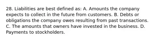 28. Liabilities are best defined as: A. Amounts the company expects to collect in the future from customers. B. Debts or obligations the company owes resulting from past transactions. C. The amounts that owners have invested in the business. D. Payments to stockholders.