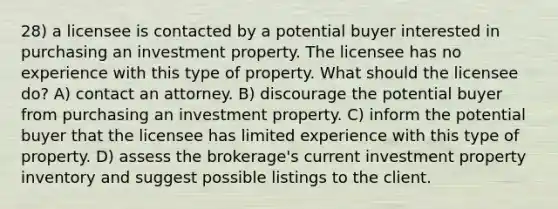 28) a licensee is contacted by a potential buyer interested in purchasing an investment property. The licensee has no experience with this type of property. What should the licensee do? A) contact an attorney. B) discourage the potential buyer from purchasing an investment property. C) inform the potential buyer that the licensee has limited experience with this type of property. D) assess the brokerage's current investment property inventory and suggest possible listings to the client.