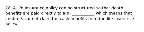 28. A life insurance policy can be structured so that death benefits are paid directly to a(n) ___________ which means that creditors cannot claim the cash benefits from the life insurance policy.