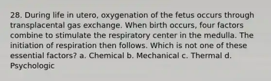 28. During life in utero, oxygenation of the fetus occurs through transplacental gas exchange. When birth occurs, four factors combine to stimulate the respiratory center in the medulla. The initiation of respiration then follows. Which is not one of these essential factors? a. Chemical b. Mechanical c. Thermal d. Psychologic