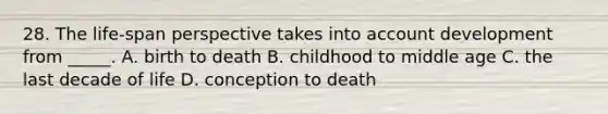 28. The life-span perspective takes into account development from _____. A. birth to death B. childhood to middle age C. the last decade of life D. conception to death