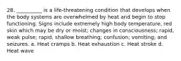 28. __________ is a life-threatening condition that develops when the body systems are overwhelmed by heat and begin to stop functioning. Signs include extremely high body temperature, red skin which may be dry or moist; changes in consciousness; rapid, weak pulse; rapid, shallow breathing; confusion; vomiting; and seizures. a. Heat cramps b. Heat exhaustion c. Heat stroke d. Heat wave