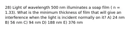 28) Light of wavelength 500 nm illuminates a soap film ( n = 1.33). What is the minimum thickness of film that will give an interference when the light is incident normally on it? A) 24 nm B) 56 nm C) 94 nm D) 188 nm E) 376 nm