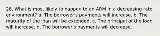 28. What is most likely to happen to an ARM in a decreasing rate environment? a. The borrower's payments will increase. b. The maturity of the loan will be extended. c. The principal of the loan will increase. d. The borrower's payments will decrease.