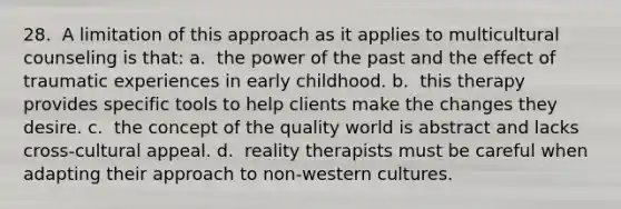 28. ​ A limitation of this approach as it applies to multicultural counseling is that: a. ​ the power of the past and the effect of traumatic experiences in early childhood. b. ​ this therapy provides specific tools to help clients make the changes they desire. c. ​ the concept of the quality world is abstract and lacks cross-cultural appeal. d. ​ reality therapists must be careful when adapting their approach to non-western cultures.