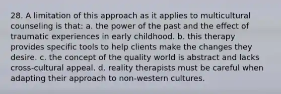 28. ​A limitation of this approach as it applies to multicultural counseling is that: a. ​the power of the past and the effect of traumatic experiences in early childhood. b. ​this therapy provides specific tools to help clients make the changes they desire. c. ​the concept of the quality world is abstract and lacks cross-cultural appeal. d. ​reality therapists must be careful when adapting their approach to non-western cultures.