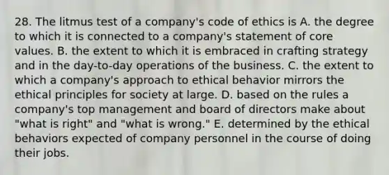 28. The litmus test of a company's code of ethics is A. the degree to which it is connected to a company's statement of core values. B. the extent to which it is embraced in crafting strategy and in the day-to-day operations of the business. C. the extent to which a company's approach to ethical behavior mirrors the ethical principles for society at large. D. based on the rules a company's top management and board of directors make about "what is right" and "what is wrong." E. determined by the ethical behaviors expected of company personnel in the course of doing their jobs.