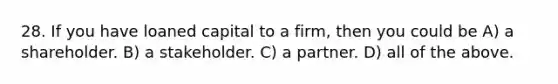 28. If you have loaned capital to a firm, then you could be A) a shareholder. B) a stakeholder. C) a partner. D) all of the above.