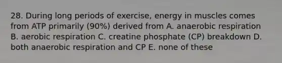 28. During long periods of exercise, energy in muscles comes from ATP primarily (90%) derived from A. anaerobic respiration B. aerobic respiration C. creatine phosphate (CP) breakdown D. both anaerobic respiration and CP E. none of these