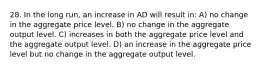 28. In the long run, an increase in AD will result in: A) no change in the aggregate price level. B) no change in the aggregate output level. C) increases in both the aggregate price level and the aggregate output level. D) an increase in the aggregate price level but no change in the aggregate output level.