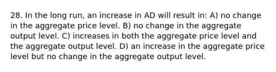 28. In the long run, an increase in AD will result in: A) no change in the aggregate price level. B) no change in the aggregate output level. C) increases in both the aggregate price level and the aggregate output level. D) an increase in the aggregate price level but no change in the aggregate output level.