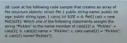 28. Look at the following code sample that creates an array of Pet structure objects: struct Pet ( public string name; public int age; public string type; ) const int SIZE = 4; Pet[] cats = new Pet[SIZE]; Which one of the following statements assigns the string "Pickles" to the name member of cats[2]? a. "Pickles" = cats[2]; b. cats[2].name = "Pickles"; c. cats.name[2] = "Pickles"; d. cats[2].name("Pickles");