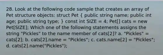 28. Look at the following code sample that creates an array of Pet structure objects: struct Pet ( public string name; public int age; public string type; ) const int SIZE = 4; Pet[] cats = new Pet[SIZE]; Which one of the following statements assigns the string "Pickles" to the name member of cats[2]? a. "Pickles" = cats[2]; b. cats[2].name = "Pickles"; c. cats.name[2] = "Pickles"; d. cats[2].name("Pickles");