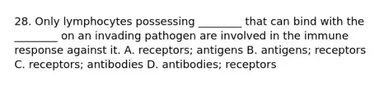 28. Only lymphocytes possessing ________ that can bind with the ________ on an invading pathogen are involved in the immune response against it. A. receptors; antigens B. antigens; receptors C. receptors; antibodies D. antibodies; receptors