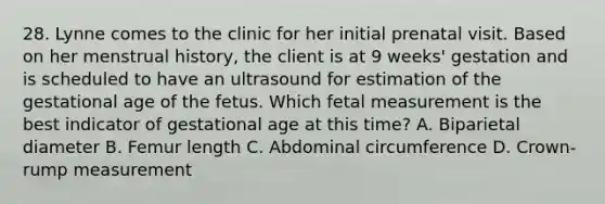 28. Lynne comes to the clinic for her initial prenatal visit. Based on her menstrual history, the client is at 9 weeks' gestation and is scheduled to have an ultrasound for estimation of the gestational age of the fetus. Which fetal measurement is the best indicator of gestational age at this time? A. Biparietal diameter B. Femur length C. Abdominal circumference D. Crown-rump measurement