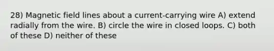 28) Magnetic field lines about a current-carrying wire A) extend radially from the wire. B) circle the wire in closed loops. C) both of these D) neither of these