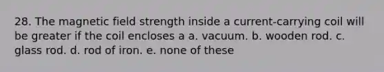 28. The magnetic field strength inside a current-carrying coil will be greater if the coil encloses a a. vacuum. b. wooden rod. c. glass rod. d. rod of iron. e. none of these