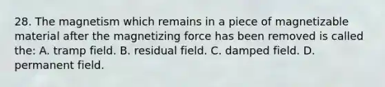 28. The magnetism which remains in a piece of magnetizable material after the magnetizing force has been removed is called the: A. tramp field. B. residual field. C. damped field. D. permanent field.