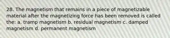 28. The magnetism that remains in a piece of magnetizable material after the magnetizing force has been removed is called the: a. tramp magnetism b. residual magnetism c. damped magnetism d. permanent magnetism