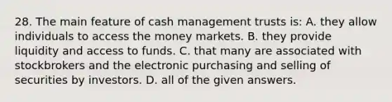 28. The main feature of cash management trusts is: A. they allow individuals to access the money markets. B. they provide liquidity and access to funds. C. that many are associated with stockbrokers and the electronic purchasing and selling of securities by investors. D. all of the given answers.