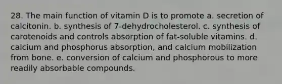 28. The main function of vitamin D is to promote​ a. ​secretion of calcitonin. b. ​synthesis of 7-dehydrocholesterol. c. ​synthesis of carotenoids and controls absorption of fat-soluble vitamins. d. ​calcium and phosphorus absorption, and calcium mobilization from bone. e. ​conversion of calcium and phosphorous to more readily absorbable compounds.