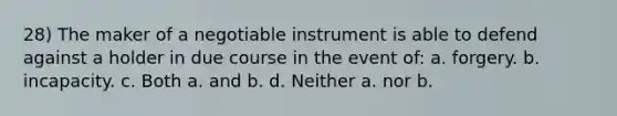 28) The maker of a negotiable instrument is able to defend against a holder in due course in the event of: a. forgery. b. incapacity. c. Both a. and b. d. Neither a. nor b.