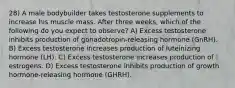 28) A male bodybuilder takes testosterone supplements to increase his muscle mass. After three weeks, which of the following do you expect to observe? A) Excess testosterone inhibits production of gonadotropin-releasing hormone (GnRH). B) Excess testosterone increases production of luteinizing hormone (LH). C) Excess testosterone increases production of estrogens. D) Excess testosterone inhibits production of growth hormone-releasing hormone (GHRH).