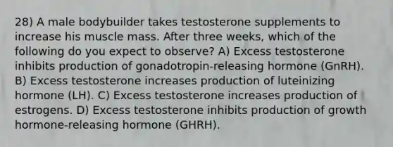 28) A male bodybuilder takes testosterone supplements to increase his muscle mass. After three weeks, which of the following do you expect to observe? A) Excess testosterone inhibits production of gonadotropin-releasing hormone (GnRH). B) Excess testosterone increases production of luteinizing hormone (LH). C) Excess testosterone increases production of estrogens. D) Excess testosterone inhibits production of growth hormone-releasing hormone (GHRH).