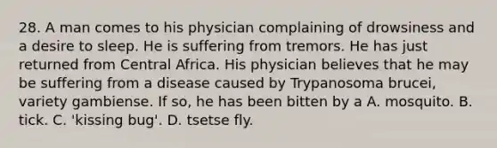 28. A man comes to his physician complaining of drowsiness and a desire to sleep. He is suffering from tremors. He has just returned from Central Africa. His physician believes that he may be suffering from a disease caused by Trypanosoma brucei, variety gambiense. If so, he has been bitten by a A. mosquito. B. tick. C. 'kissing bug'. D. tsetse fly.