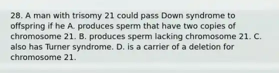 28. A man with trisomy 21 could pass Down syndrome to offspring if he A. produces sperm that have two copies of chromosome 21. B. produces sperm lacking chromosome 21. C. also has Turner syndrome. D. is a carrier of a deletion for chromosome 21.