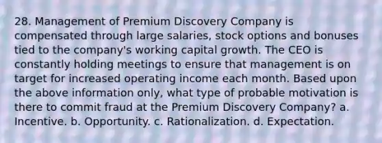 28. Management of Premium Discovery Company is compensated through large salaries, stock options and bonuses tied to the company's working capital growth. The CEO is constantly holding meetings to ensure that management is on target for increased operating income each month. Based upon the above information only, what type of probable motivation is there to commit fraud at the Premium Discovery Company? a. Incentive. b. Opportunity. c. Rationalization. d. Expectation.