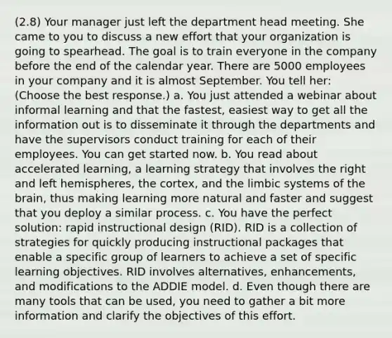 (2.8) Your manager just left the department head meeting. She came to you to discuss a new effort that your organization is going to spearhead. The goal is to train everyone in the company before the end of the calendar year. There are 5000 employees in your company and it is almost September. You tell her: (Choose the best response.) a. You just attended a webinar about informal learning and that the fastest, easiest way to get all the information out is to disseminate it through the departments and have the supervisors conduct training for each of their employees. You can get started now. b. You read about accelerated learning, a learning strategy that involves the right and left hemispheres, the cortex, and the limbic systems of <a href='https://www.questionai.com/knowledge/kLMtJeqKp6-the-brain' class='anchor-knowledge'>the brain</a>, thus making learning more natural and faster and suggest that you deploy a similar process. c. You have the perfect solution: rapid instructional design (RID). RID is a collection of strategies for quickly producing instructional packages that enable a specific group of learners to achieve a set of specific learning objectives. RID involves alternatives, enhancements, and modifications to the ADDIE model. d. Even though there are many tools that can be used, you need to gather a bit more information and clarify the objectives of this effort.