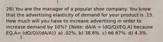 28) You are the manager of a popular shoe company. You know that the advertising elasticity of demand for your product is .15. How much will you have to increase advertising in order to increase demand by 10%? (Note: dA/A = (dQ/Q)/EQ,A) because EQ,A= (dQ/Q)/(dA/A)) a) .02%. b) 38.6%. c) 66.67%. d) 4.3%.