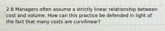 2-8 Managers often assume a strictly linear relationship between cost and volume. How can this practice be defended in light of the fact that many costs are curvilinear?