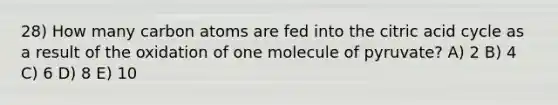 28) How many carbon atoms are fed into the citric acid cycle as a result of the oxidation of one molecule of pyruvate? A) 2 B) 4 C) 6 D) 8 E) 10