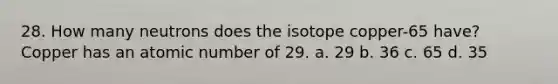 28. How many neutrons does the isotope copper-65 have? Copper has an atomic number of 29. a. 29 b. 36 c. 65 d. 35