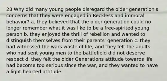 28 Why did many young people disregard the older generation's concerns that they were engaged in Reckless and immoral behavior? a. they believed that the older generation could no longer remember what it was like to be a free-spirited young person b. they enjoyed the thrill of rebellion and wanted to distinguish themselves from their parents' generation c. they had witnessed the wars waste of life, and they felt the adults who had sent young men to the battlefield did not deserve respect d. they felt the older Generations attitude towards life had become too serious since the war, and they wanted to have a light-hearted attitude