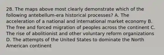 28. The maps above most clearly demonstrate which of the following antebellum-era historical processes? A. The acceleration of a national and international market economy B. The free and forced migration of peoples across the continent C. The rise of abolitionist and other voluntary reform organizations D. The attempts of the United States to dominate the North American continent