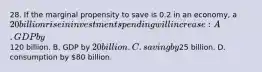 28. If the marginal propensity to save is 0.2 in an economy, a 20 billion rise in investment spending will increase: A. GDP by120 billion. B. GDP by 20 billion. C. saving by25 billion. D. consumption by 80 billion.