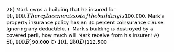 28) Mark owns a building that he insured for 90,000. The replacement cost of the building is100,000. Mark's property insurance policy has an 80 percent coinsurance clause. Ignoring any deductible, if Mark's building is destroyed by a covered peril, how much will Mark receive from his insurer? A) 80,000 B)90,000 C) 101,250 D)112,500