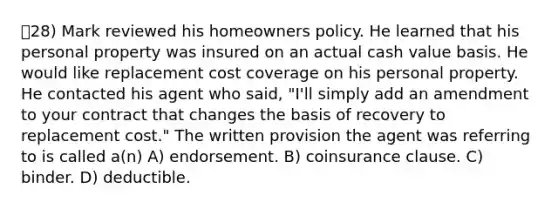 28) Mark reviewed his homeowners policy. He learned that his personal property was insured on an actual cash value basis. He would like replacement cost coverage on his personal property. He contacted his agent who said, "I'll simply add an amendment to your contract that changes the basis of recovery to replacement cost." The written provision the agent was referring to is called a(n) A) endorsement. B) coinsurance clause. C) binder. D) deductible.