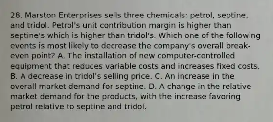 28. Marston Enterprises sells three chemicals: petrol, septine, and tridol. Petrol's unit contribution margin is higher than septine's which is higher than tridol's. Which one of the following events is most likely to decrease the company's overall break-even point? A. The installation of new computer-controlled equipment that reduces variable costs and increases fixed costs. B. A decrease in tridol's selling price. C. An increase in the overall market demand for septine. D. A change in the relative market demand for the products, with the increase favoring petrol relative to septine and tridol.