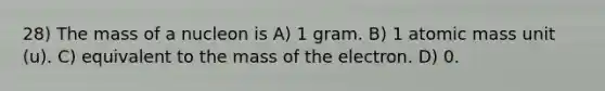 28) The mass of a nucleon is A) 1 gram. B) 1 atomic mass unit (u). C) equivalent to the mass of the electron. D) 0.