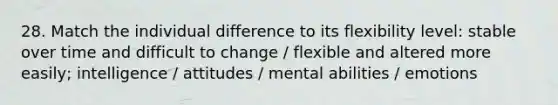 28. Match the individual difference to its flexibility level: stable over time and difficult to change / flexible and altered more easily; intelligence / attitudes / mental abilities / emotions